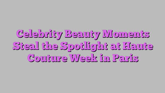 Celebrity Beauty Moments Steal the Spotlight at Haute Couture Week in Paris