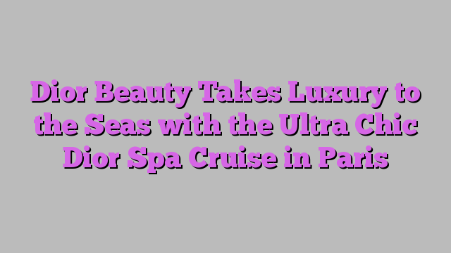 Dior Beauty Takes Luxury to the Seas with the Ultra Chic Dior Spa Cruise in Paris