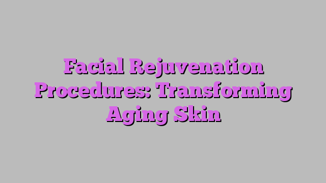 Facial Rejuvenation Procedures: Transforming Aging Skin