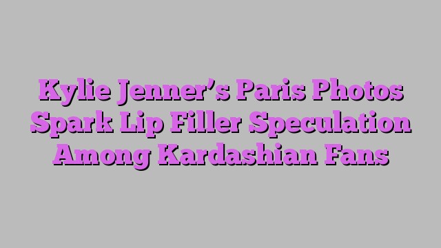 Kylie Jenner’s Paris Photos Spark Lip Filler Speculation Among Kardashian Fans