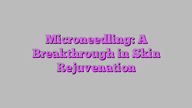 Microneedling: A Breakthrough in Skin Rejuvenation
