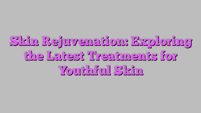 Skin Rejuvenation: Exploring the Latest Treatments for Youthful Skin