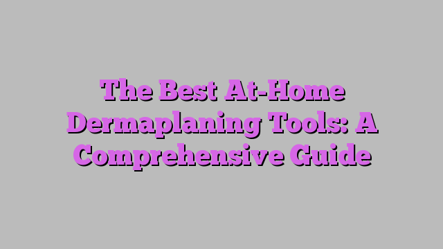 The Best At-Home Dermaplaning Tools: A Comprehensive Guide