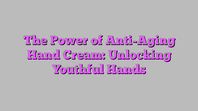 The Power of Anti-Aging Hand Cream: Unlocking Youthful Hands