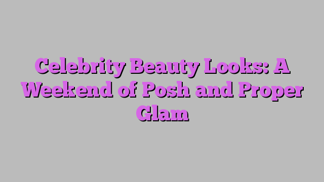 Celebrity Beauty Looks: A Weekend of Posh and Proper Glam