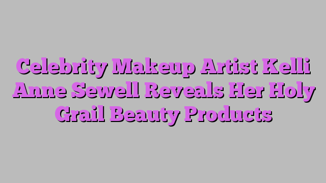Celebrity Makeup Artist Kelli Anne Sewell Reveals Her Holy Grail Beauty Products