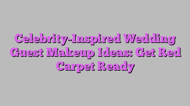 Celebrity-Inspired Wedding Guest Makeup Ideas: Get Red Carpet Ready