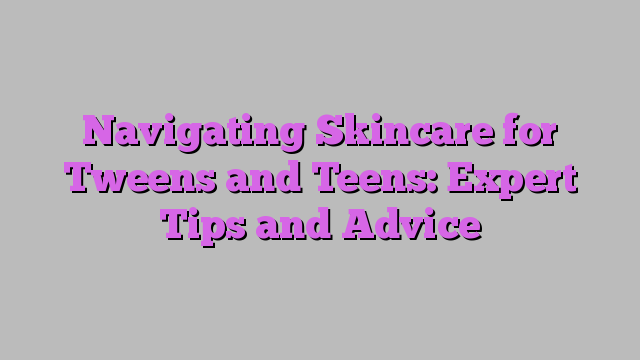 Navigating Skincare for Tweens and Teens: Expert Tips and Advice