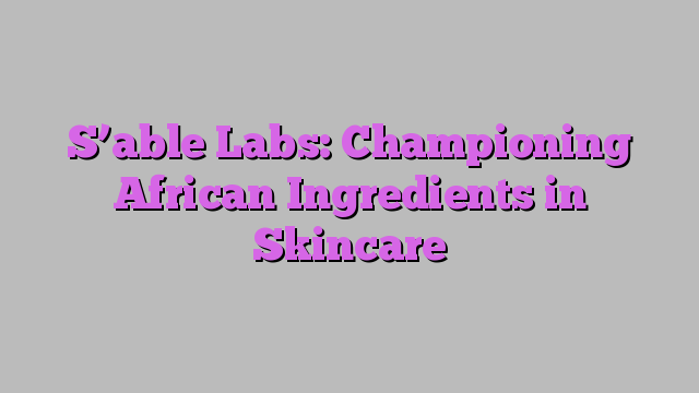 S’able Labs: Championing African Ingredients in Skincare