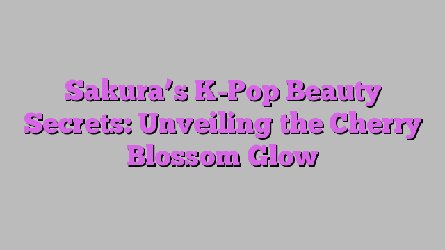 Sakura’s K-Pop Beauty Secrets: Unveiling the Cherry Blossom Glow