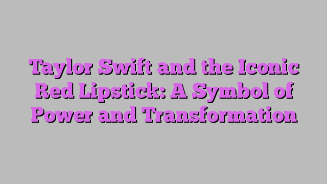 Taylor Swift and the Iconic Red Lipstick: A Symbol of Power and Transformation