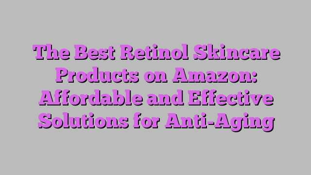 The Best Retinol Skincare Products on Amazon: Affordable and Effective Solutions for Anti-Aging