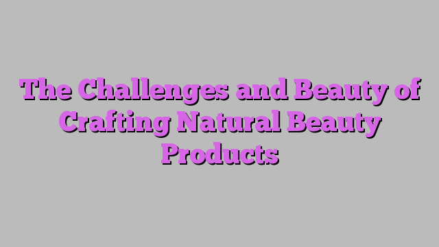 The Challenges and Beauty of Crafting Natural Beauty Products