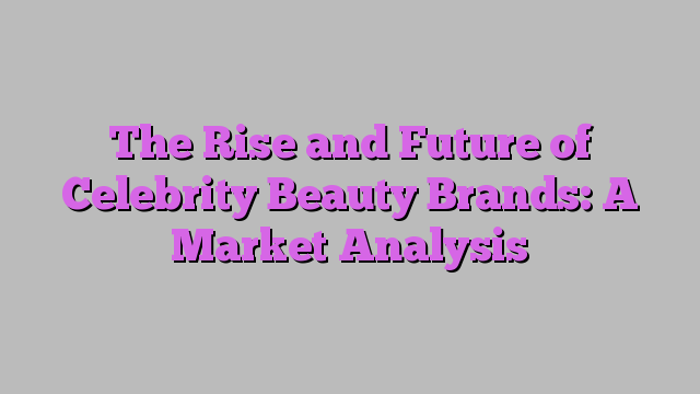 The Rise and Future of Celebrity Beauty Brands: A Market Analysis