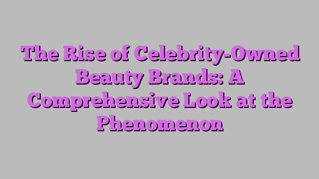 The Rise of Celebrity-Owned Beauty Brands: A Comprehensive Look at the Phenomenon